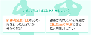 このようなお悩みはありませんか？ 顧客満足度向上のために何を行なったらよいか分からない 顧客が抱えている問題が自社製品で解決できることを訴求したい