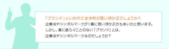 「ブランド」といわれてまず何が思い浮かぶでしょうか？企業名やシンボルマークが1番に思い浮かぶ方も多いかと思います。しかし、真に揺らぐことのない「ブランド」とは、企業名やシンボルマークなのでしょうか？